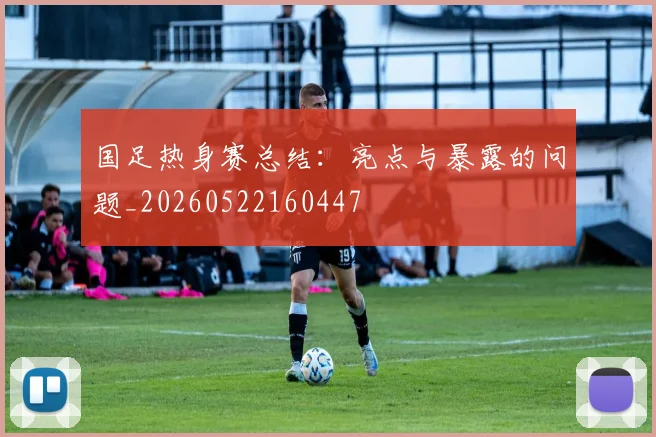 国足热身赛总结:亮点与暴露的问题_20260522160447