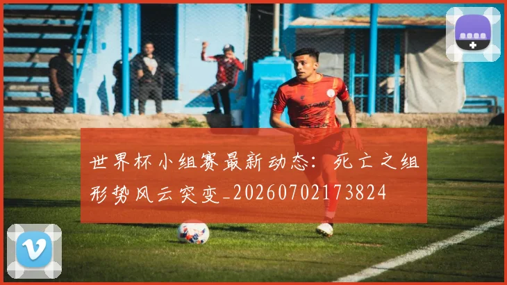 世界杯小组赛最新动态：死亡之组形势风云突变_20260702173824