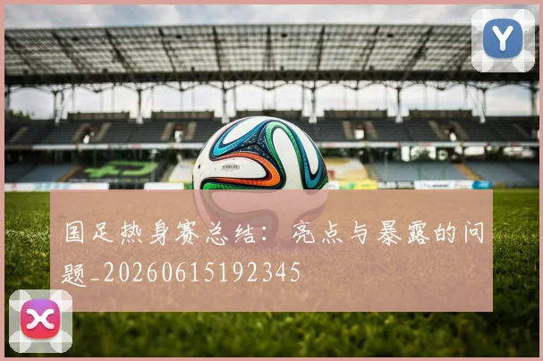 国足热身赛总结:亮点与暴露的问题_20260615192345