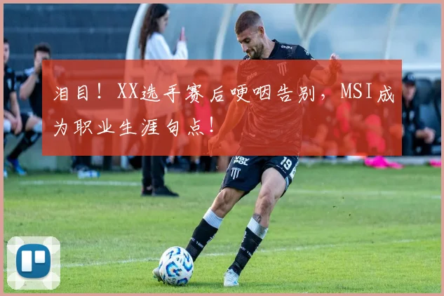 泪目！XX选手赛后哽咽告别，MSI成为职业生涯句点！
