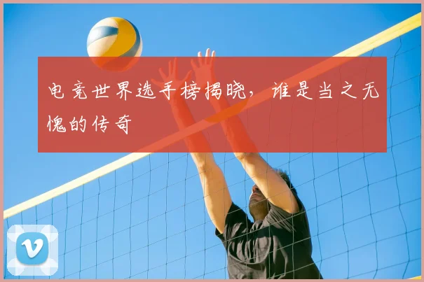 电竞世界选手榜揭晓,谁是当之无愧的传奇