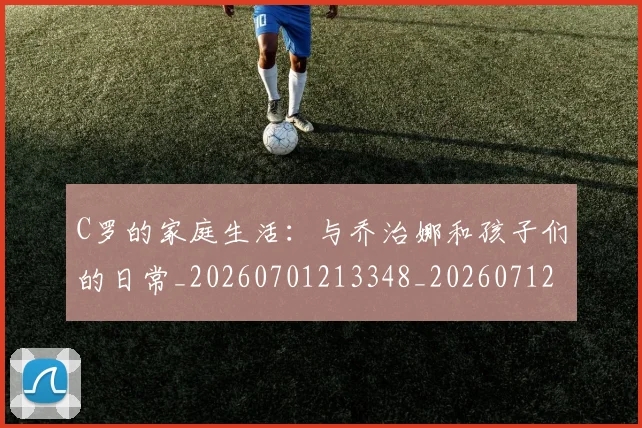 C罗的家庭生活:与乔治娜和孩子们的日常_20260701213348_20260712052102