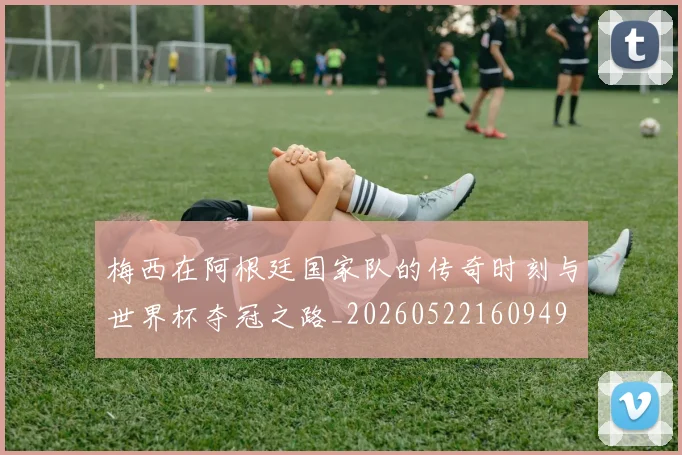梅西在阿根廷国家队的传奇时刻与世界杯夺冠之路_20260522160949