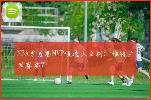 NBA季后赛MVP候选人分析:谁将主宰赛场?