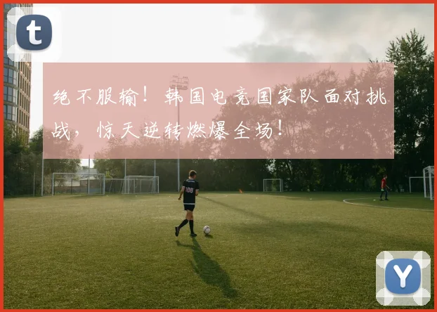 绝不服输！韩国电竞国家队面对挑战，惊天逆转燃爆全场！