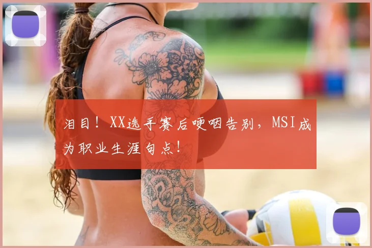 泪目!XX选手赛后哽咽告别,MSI成为职业生涯句点!