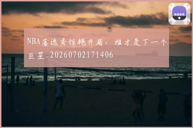 NBA落选秀惊艳开局,谁才是下一个巨星_20260702171406