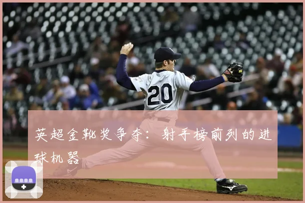英超金靴奖争夺:射手榜前列的进球机器