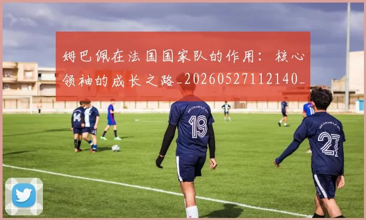 姆巴佩在法国国家队的作用:核心领袖的成长之路_20260527112140_20260703231528