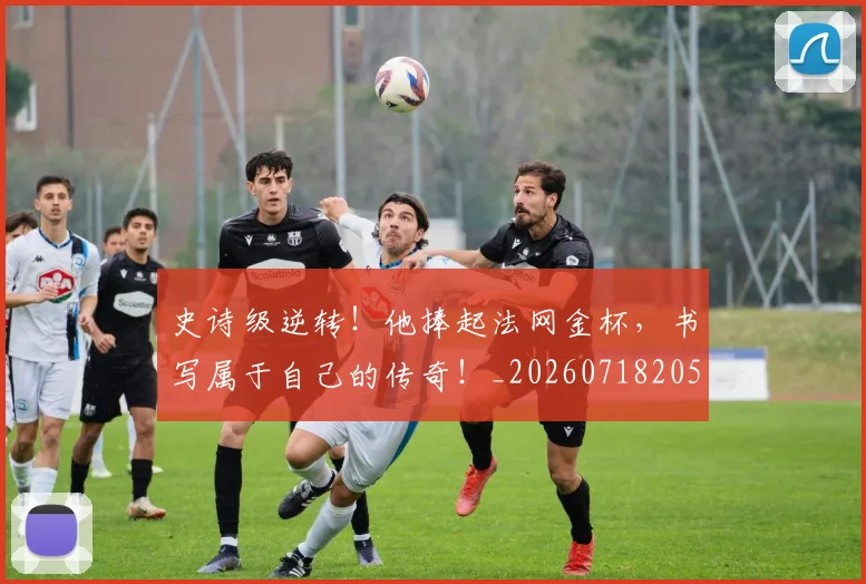 史诗级逆转！他捧起法网金杯，书写属于自己的传奇！_20260718205432