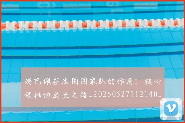 姆巴佩在法国国家队的作用：核心领袖的成长之路_20260527112140_20260703231528
