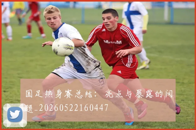 国足热身赛总结：亮点与暴露的问题_20260522160447