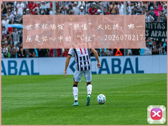 世界杯场馆“颜值”大比拼，哪一座是你心中的“C位”_20260702173753_20260715190432