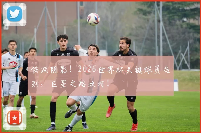 伤病阴影!2026世界杯关键球员告别,巨星之路坎坷!