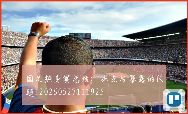 国足热身赛总结:亮点与暴露的问题_20260527111925