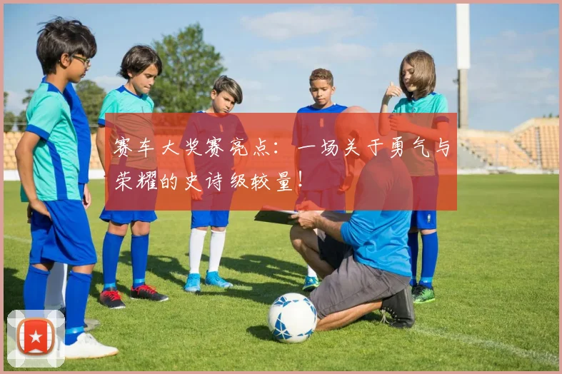赛车大奖赛亮点：一场关于勇气与荣耀的史诗级较量！