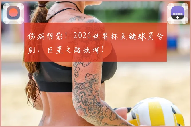 伤病阴影！2026世界杯关键球员告别，巨星之路坎坷！