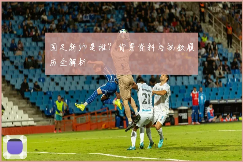 国足新帅是谁?背景资料与执教履历全解析