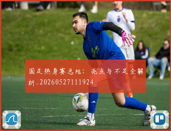 国足热身赛总结:亮点与不足全解析_20260527111924