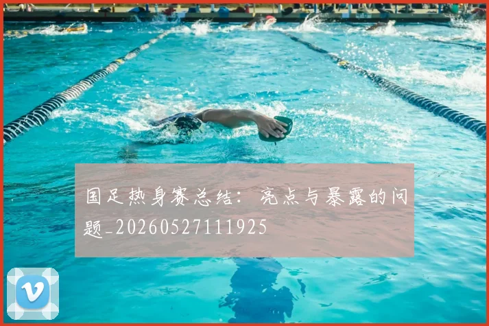 国足热身赛总结：亮点与暴露的问题_20260527111925