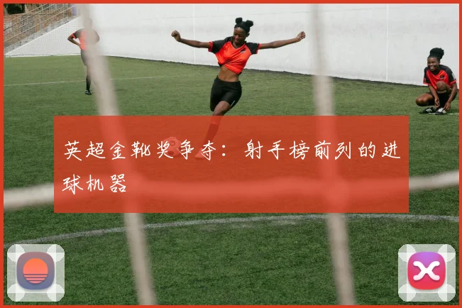 英超金靴奖争夺:射手榜前列的进球机器