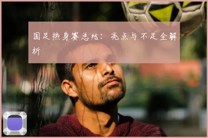 国足热身赛总结:亮点与不足全解析