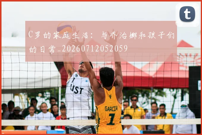 C罗的家庭生活:与乔治娜和孩子们的日常_20260712052059