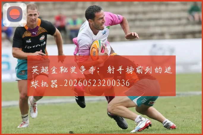 英超金靴奖争夺:射手榜前列的进球机器_20260523200336