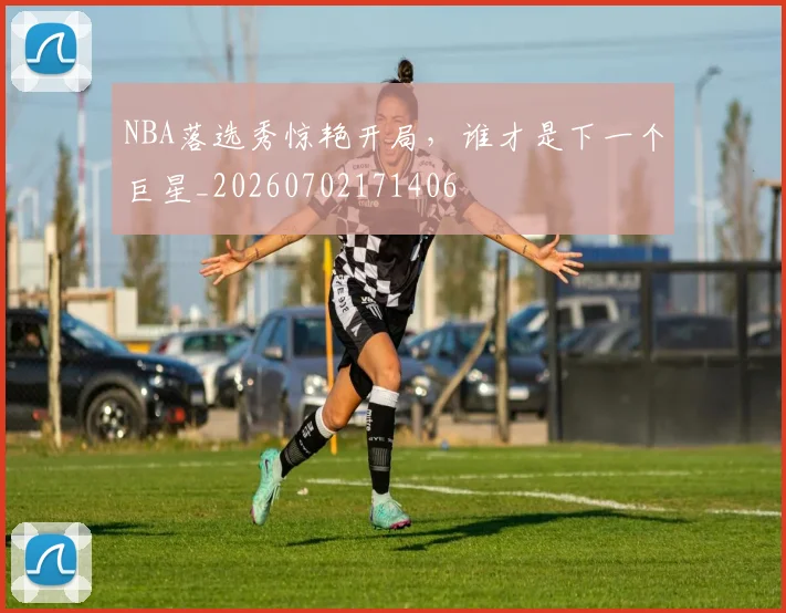 NBA落选秀惊艳开局,谁才是下一个巨星_20260702171406