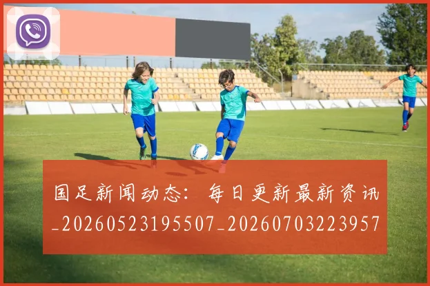 国足新闻动态:每日更新最新资讯_20260523195507_20260703223957
