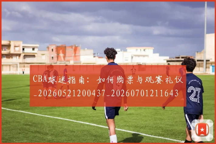 CBA球迷指南:如何购票与观赛礼仪_20260521200437_20260701211643