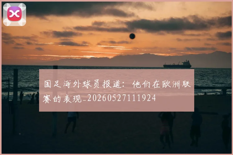 国足海外球员报道：他们在欧洲联赛的表现_20260527111924