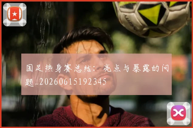 国足热身赛总结：亮点与暴露的问题_20260615192345